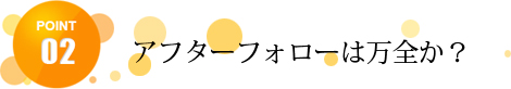 アフターフォローは万全か？